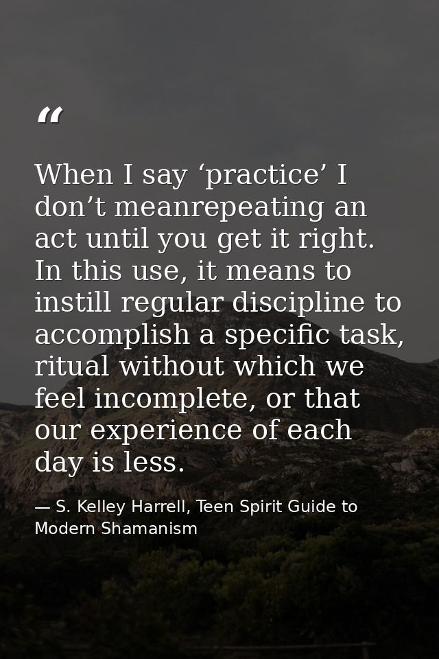When I say ‘practice’ I don’t meanrepeating an act until you get it right. In this use, it means to instill regular disc — S. Kelley Harrell, Teen Spirit Guide to Modern Shamanism