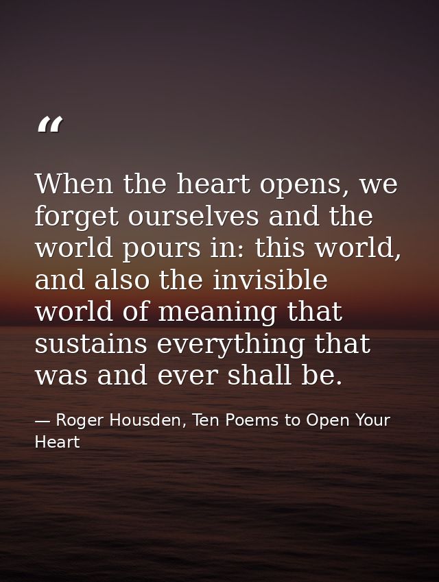 When the heart opens, we forget ourselves and the world pours in: this world, and also the invisible world of meaning th — Roger Housden, Ten Poems to Open Your Heart