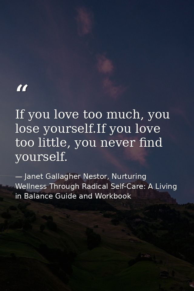 If you love too much, you lose yourself.If you love too little, you never find yourself. — Janet Gallagher Nestor, Nurturing Wellness Through Radical Self-Care: A Living in Balance Guide and Workbook