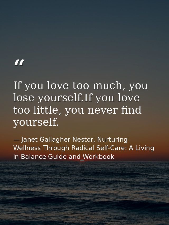 If you love too much, you lose yourself.If you love too little, you never find yourself. — Janet Gallagher Nestor, Nurturing Wellness Through Radical Self-Care: A Living in Balance Guide and Workbook