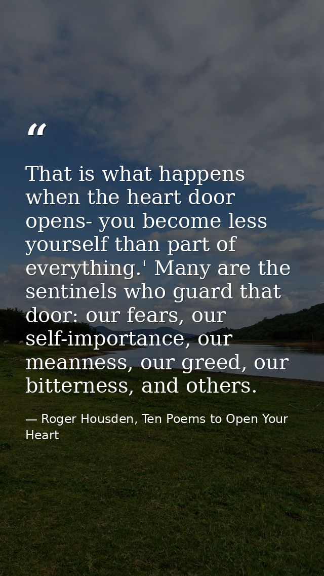 That is what happens when the heart door opens- you become less yourself than part of everything.' Many are the sentinel — Roger Housden, Ten Poems to Open Your Heart