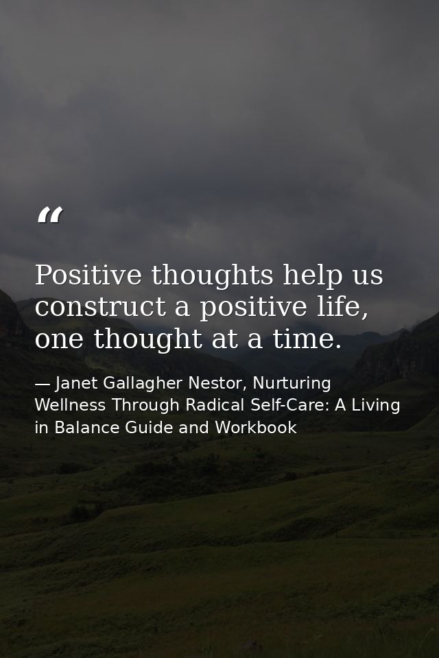 Positive thoughts help us construct a positive life, one thought at a time. — Janet Gallagher Nestor, Nurturing Wellness Through Radical Self-Care: A Living in Balance Guide and Workbook