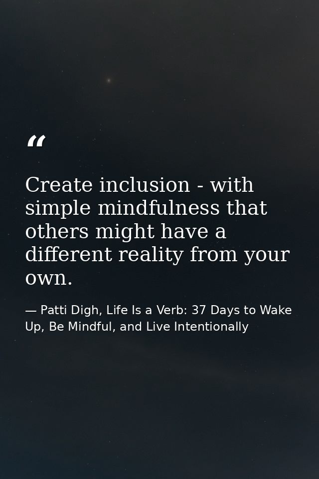 Create inclusion - with simple mindfulness that others might have a different reality from your own. — Patti Digh, Life Is a Verb: 37 Days to Wake Up, Be Mindful, and Live Intentionally