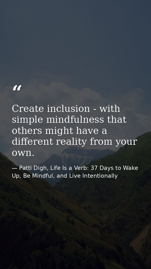 Create inclusion - with simple mindfulness that others might have a different reality from your own. — Patti Digh, Life Is a Verb: 37 Days to Wake Up, Be Mindful, and Live Intentionally