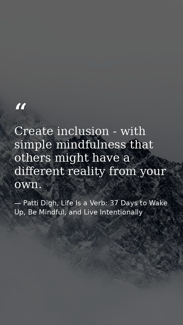 Create inclusion - with simple mindfulness that others might have a different reality from your own. — Patti Digh, Life Is a Verb: 37 Days to Wake Up, Be Mindful, and Live Intentionally