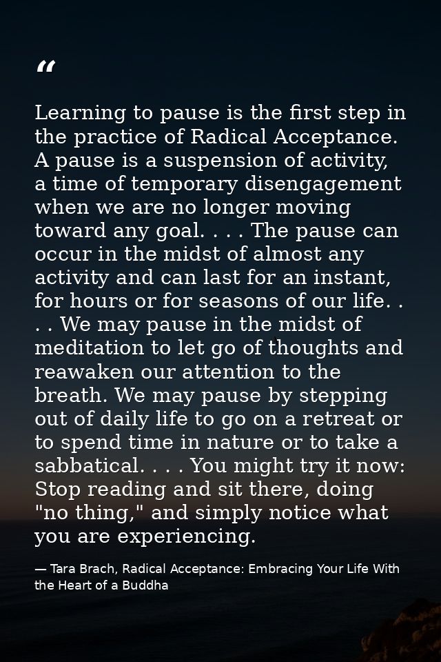 Learning to pause is the first step in the practice of Radical Acceptance. A pause is a suspension of activity, a time o — Tara Brach, Radical Acceptance: Embracing Your Life With the Heart of a Buddha