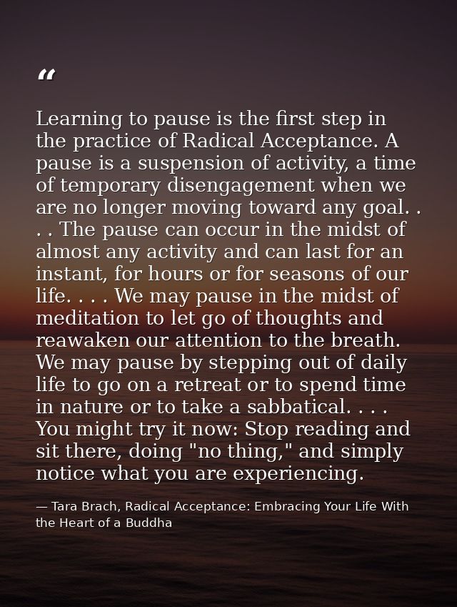 Learning to pause is the first step in the practice of Radical Acceptance. A pause is a suspension of activity, a time o — Tara Brach, Radical Acceptance: Embracing Your Life With the Heart of a Buddha