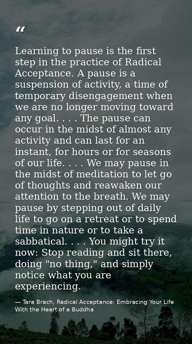 Learning to pause is the first step in the practice of Radical Acceptance. A pause is a suspension of activity, a time o — Tara Brach, Radical Acceptance: Embracing Your Life With the Heart of a Buddha