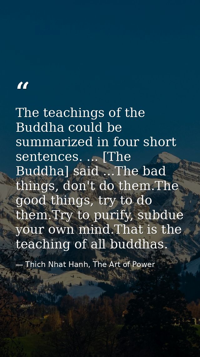 The teachings of the Buddha could be summarized in four short sentences. ... [The Buddha] said ...The bad things, don't  — Thich Nhat Hanh, The Art of Power