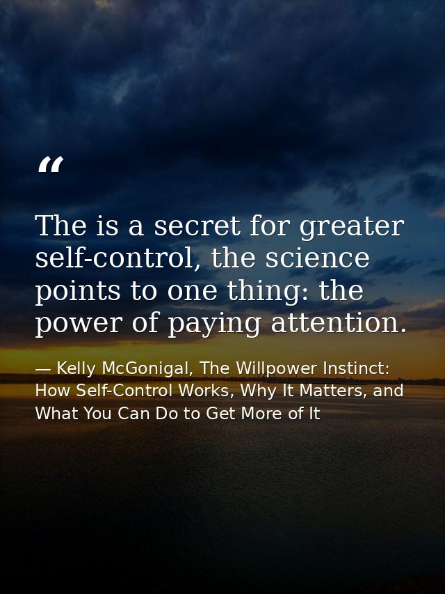 The is a secret for greater self-control, the science points to one thing: the power of paying attention. — Kelly McGonigal, The Willpower Instinct: How Self-Control Works, Why It Matters, and What You Can Do to Get More of It