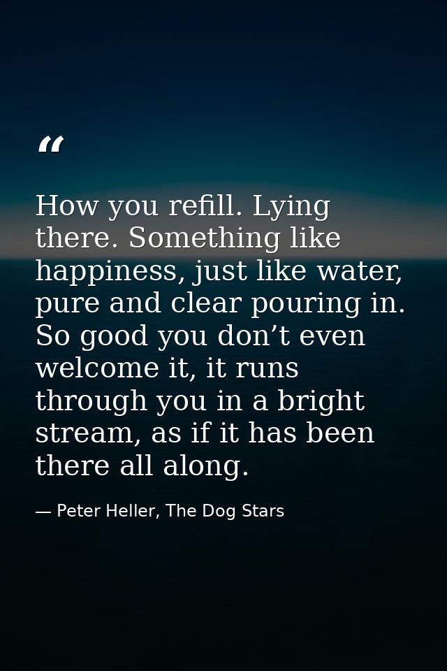 How you refill. Lying there. Something like happiness, just like water, pure and clear pouring in. So good you don’t eve — Peter Heller, The Dog Stars