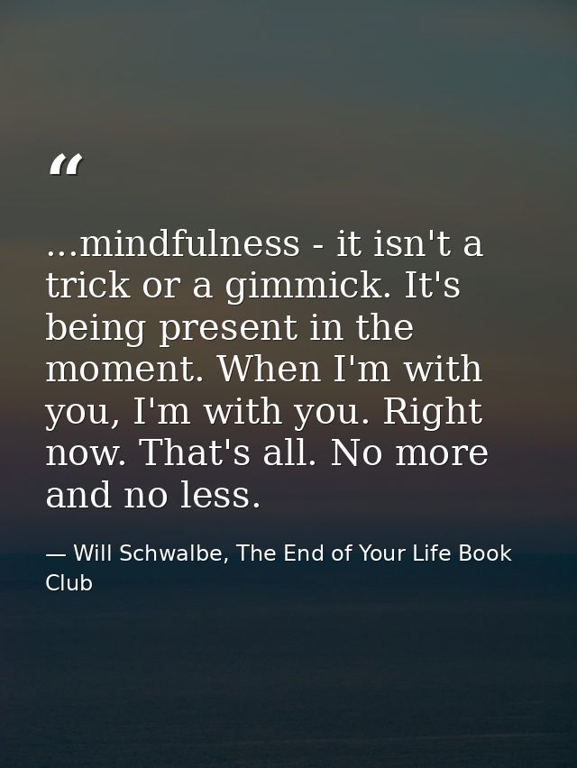 ...mindfulness - it isn't a trick or a gimmick. It's being present in the moment. When I'm with you, I'm with you. Right — Will Schwalbe, The End of Your Life Book Club