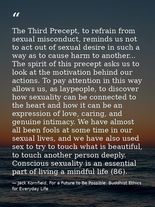 The Third Precept, to refrain from sexual misconduct, reminds us not to act out of sexual desire in such a way as to cau — Jack Kornfield, For a Future to Be Possible: Buddhist Ethics for Everyday Life