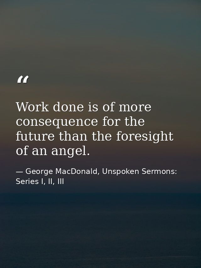 Work done is of more consequence for the future than the foresight of an angel. — George MacDonald, Unspoken Sermons: Series I, II, III