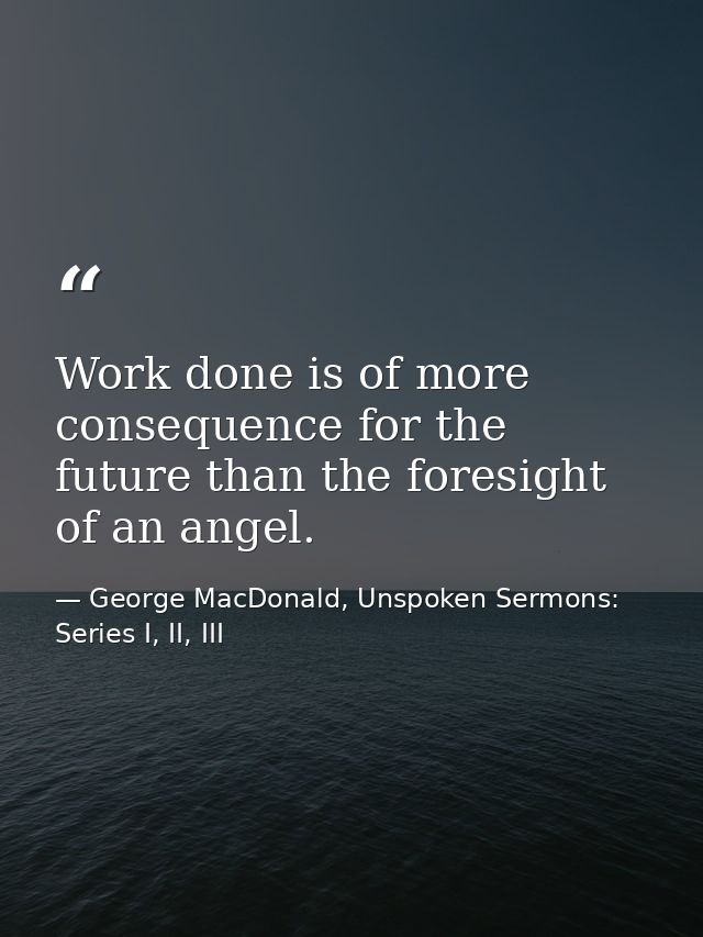 Work done is of more consequence for the future than the foresight of an angel. — George MacDonald, Unspoken Sermons: Series I, II, III