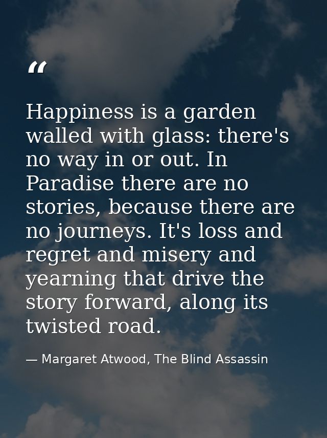 Happiness is a garden walled with glass: there's no way in or out. In Paradise there are no stories, because there are n — Margaret Atwood, The Blind Assassin