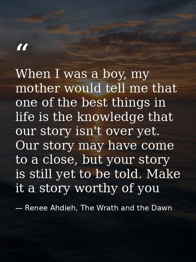 When I was a boy, my mother would tell me that one of the best things in life is the knowledge that our story isn't over — Renee Ahdieh, The Wrath and the Dawn