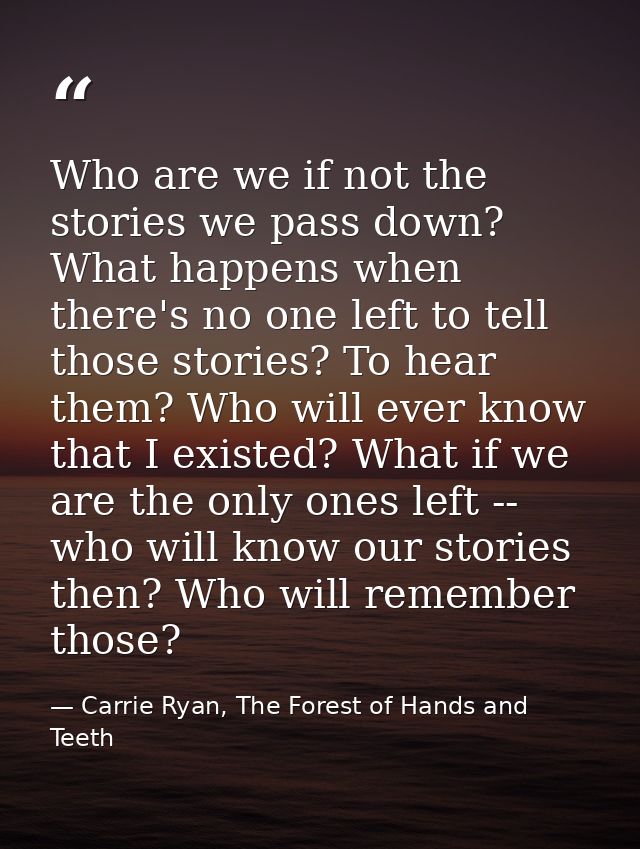Who are we if not the stories we pass down? What happens when there's no one left to tell those stories? To hear them? W — Carrie Ryan, The Forest of Hands and Teeth