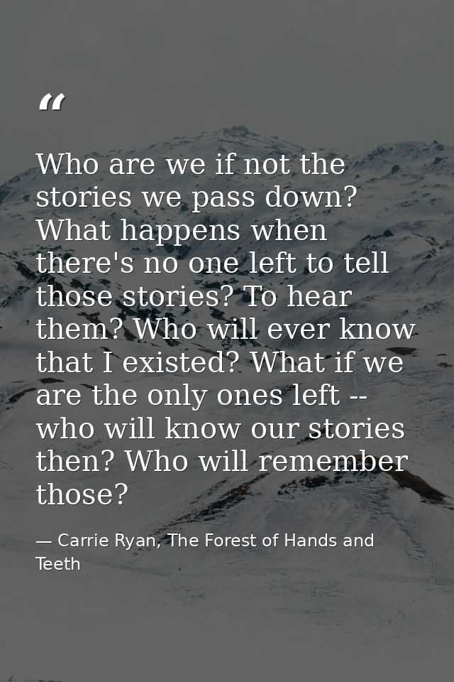 Who are we if not the stories we pass down? What happens when there's no one left to tell those stories? To hear them? W — Carrie Ryan, The Forest of Hands and Teeth