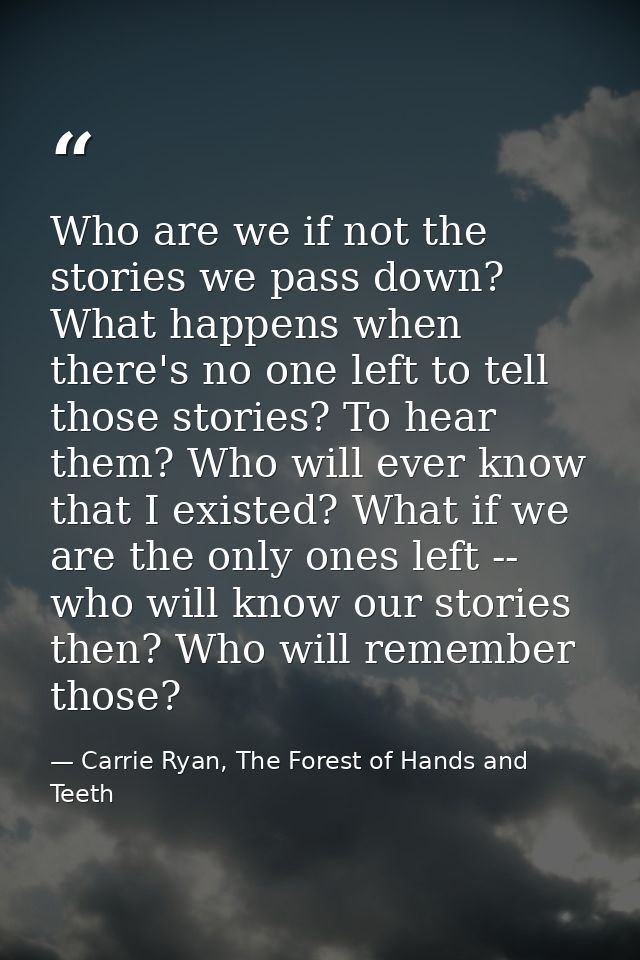 Who are we if not the stories we pass down? What happens when there's no one left to tell those stories? To hear them? W — Carrie Ryan, The Forest of Hands and Teeth