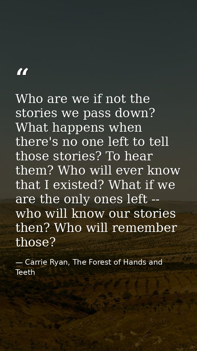 Who are we if not the stories we pass down? What happens when there's no one left to tell those stories? To hear them? W — Carrie Ryan, The Forest of Hands and Teeth
