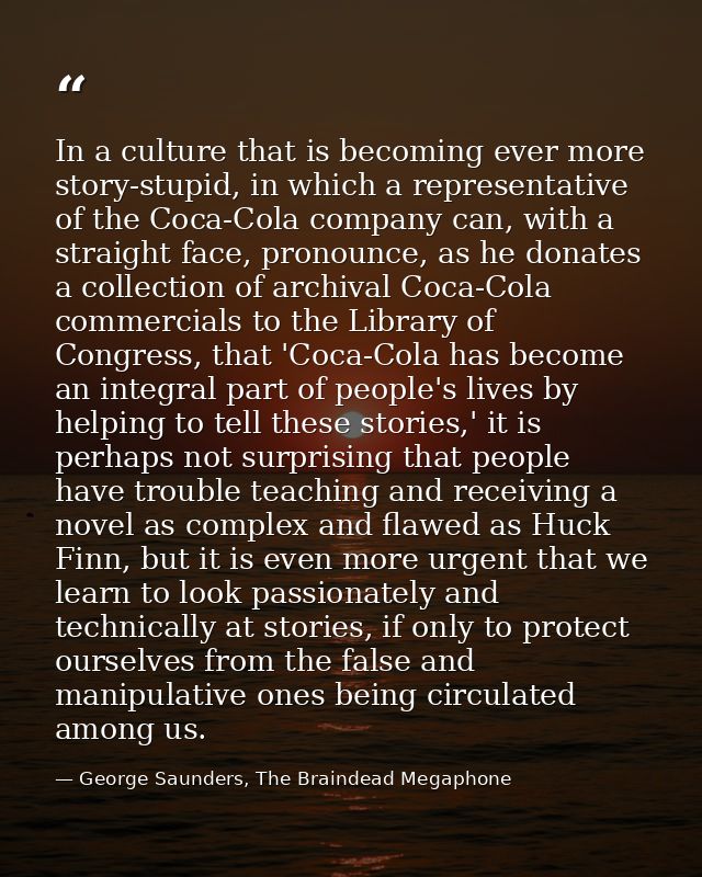 In a culture that is becoming ever more story-stupid, in which a representative of the Coca-Cola company can, with a str — George Saunders, The Braindead Megaphone