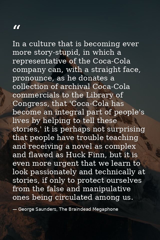 In a culture that is becoming ever more story-stupid, in which a representative of the Coca-Cola company can, with a str — George Saunders, The Braindead Megaphone