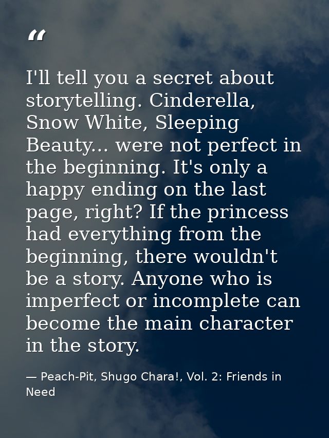 I'll tell you a secret about storytelling. Cinderella, Snow White, Sleeping Beauty... were not perfect in the beginning. — Peach-Pit, Shugo Chara!, Vol. 2: Friends in Need