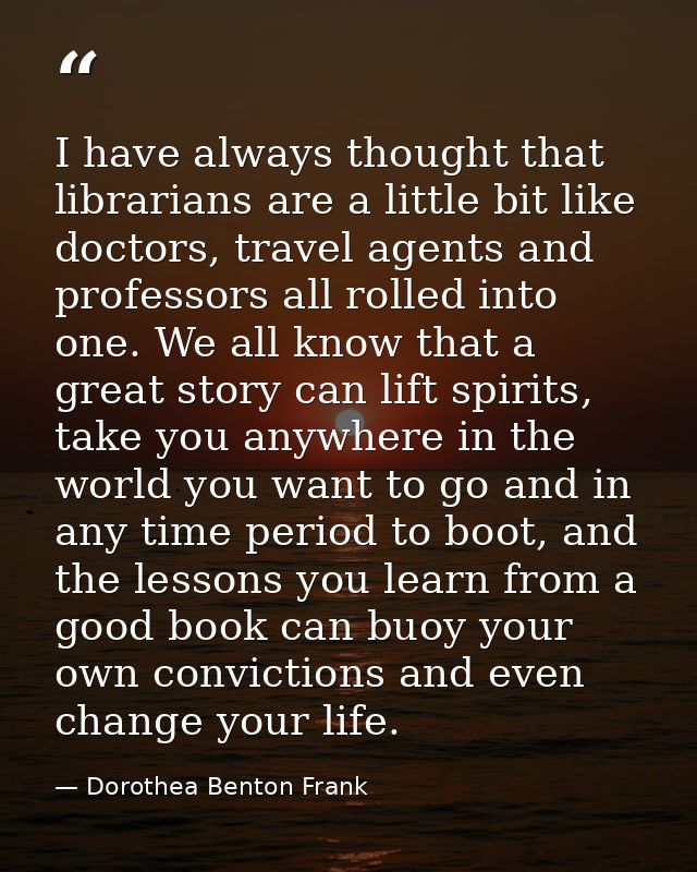 I have always thought that librarians are a little bit like doctors, travel agents and professors all rolled into one. W — Dorothea Benton Frank