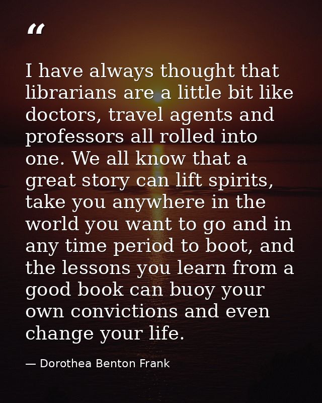 I have always thought that librarians are a little bit like doctors, travel agents and professors all rolled into one. W — Dorothea Benton Frank