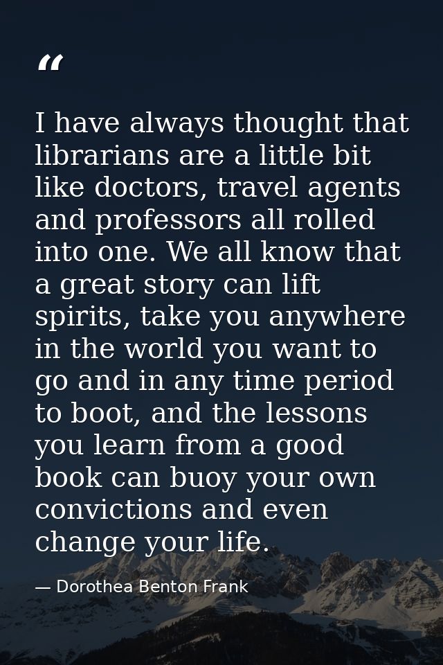 I have always thought that librarians are a little bit like doctors, travel agents and professors all rolled into one. W — Dorothea Benton Frank