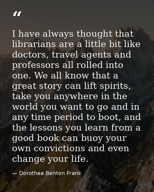 I have always thought that librarians are a little bit like doctors, travel agents and professors all rolled into one. W — Dorothea Benton Frank