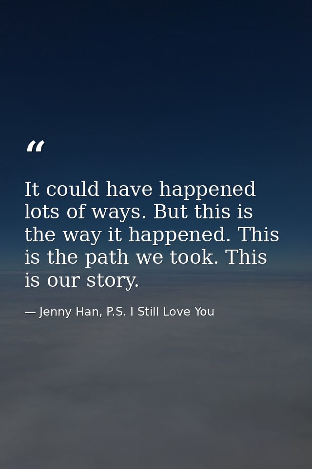 It could have happened lots of ways. But this is the way it happened. This is the path we took. This is our story. — Jenny Han, P.S. I Still Love You