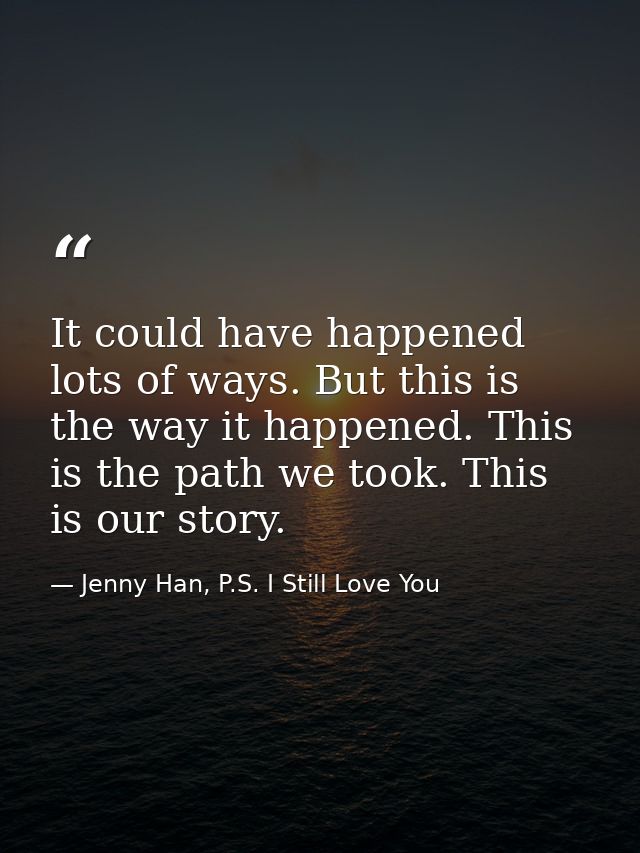 It could have happened lots of ways. But this is the way it happened. This is the path we took. This is our story. — Jenny Han, P.S. I Still Love You
