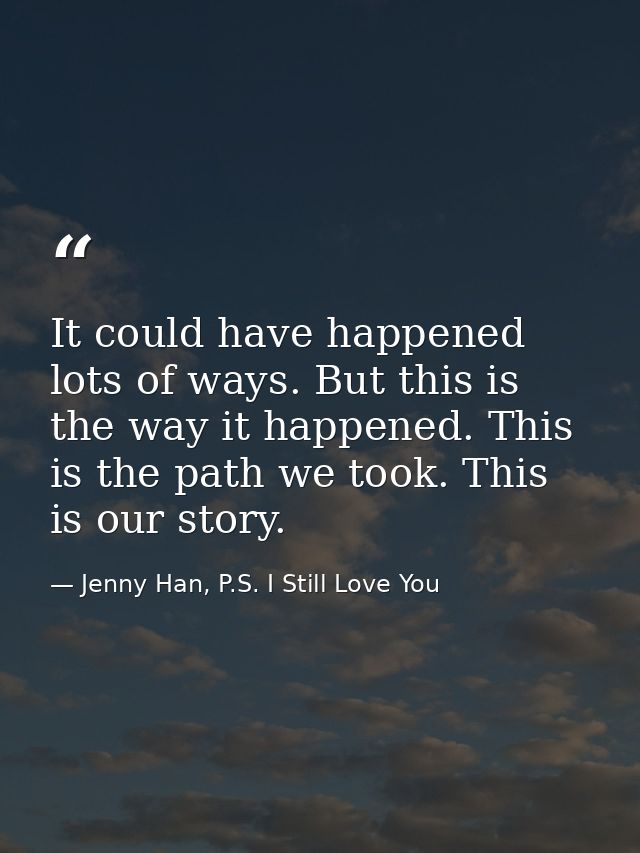 It could have happened lots of ways. But this is the way it happened. This is the path we took. This is our story. — Jenny Han, P.S. I Still Love You