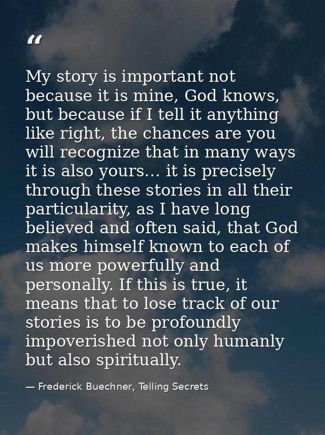 My story is important not because it is mine, God knows, but because if I tell it anything like right, the chances are y — Frederick Buechner, Telling Secrets