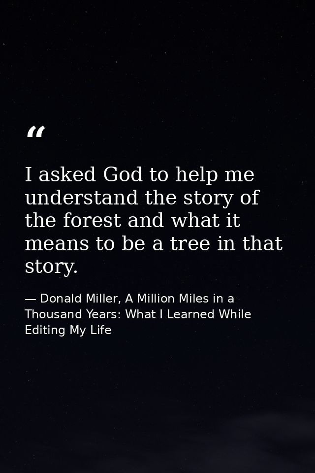 I asked God to help me understand the story of the forest and what it means to be a tree in that story. — Donald Miller, A Million Miles in a Thousand Years: What I Learned While Editing My Life