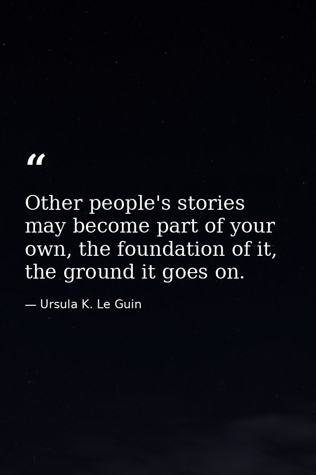 Other people's stories may become part of your own, the foundation of it, the ground it goes on. — Ursula K. Le Guin