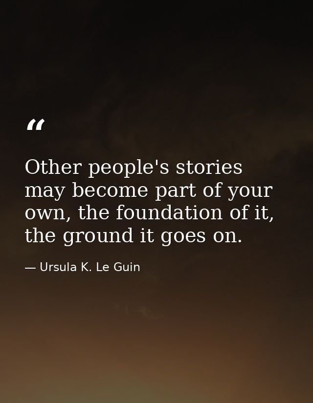 Other people's stories may become part of your own, the foundation of it, the ground it goes on. — Ursula K. Le Guin