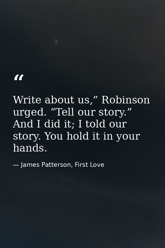 Write about us,” Robinson urged. “Tell our story.” And I did it; I told our story. You hold it in your hands. — James Patterson, First Love