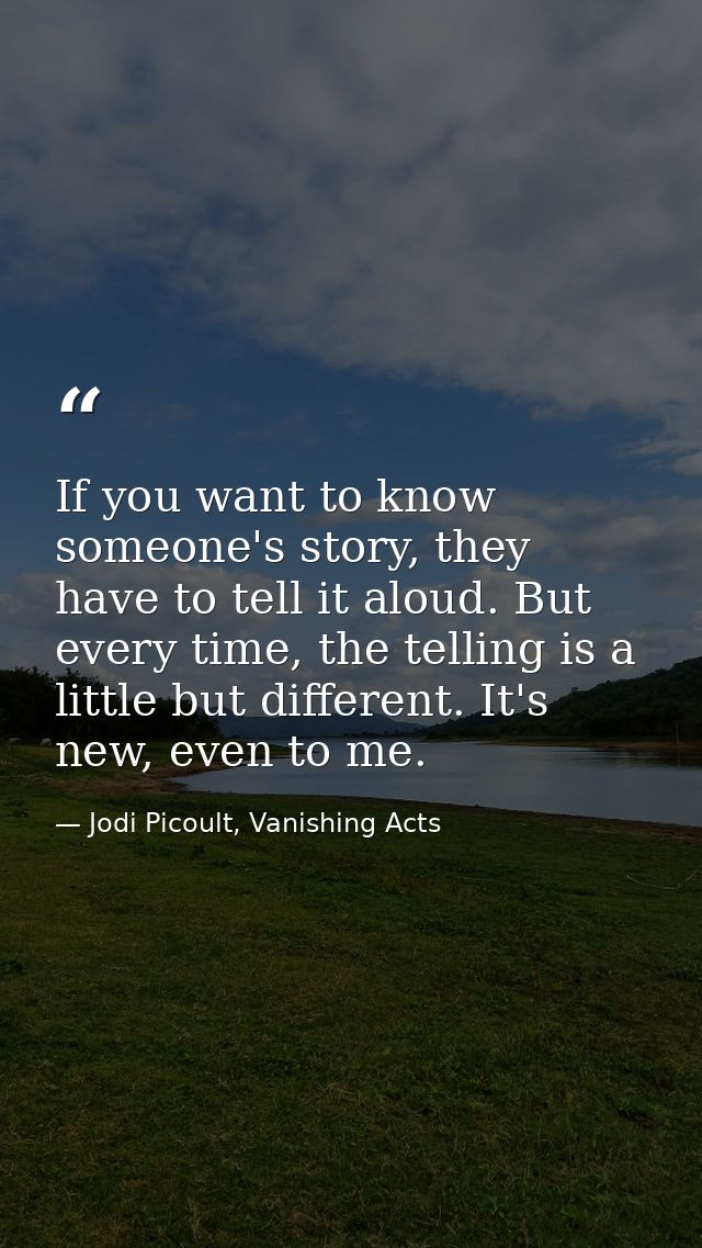 If you want to know someone's story, they have to tell it aloud. But every time, the telling is a little but different.  — Jodi Picoult, Vanishing Acts