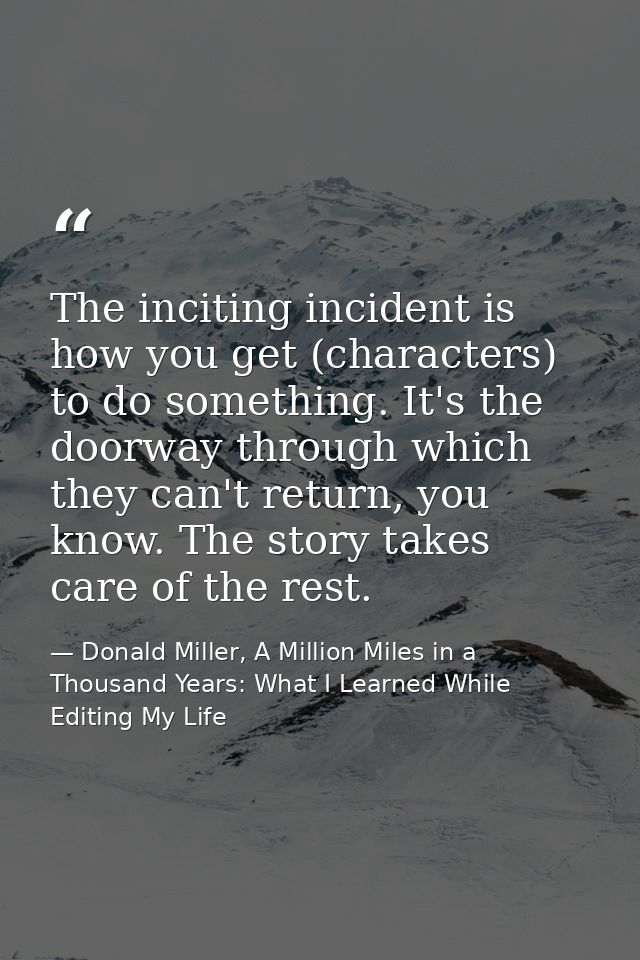 The inciting incident is how you get (characters) to do something. It's the doorway through which they can't return, you — Donald Miller, A Million Miles in a Thousand Years: What I Learned While Editing My Life