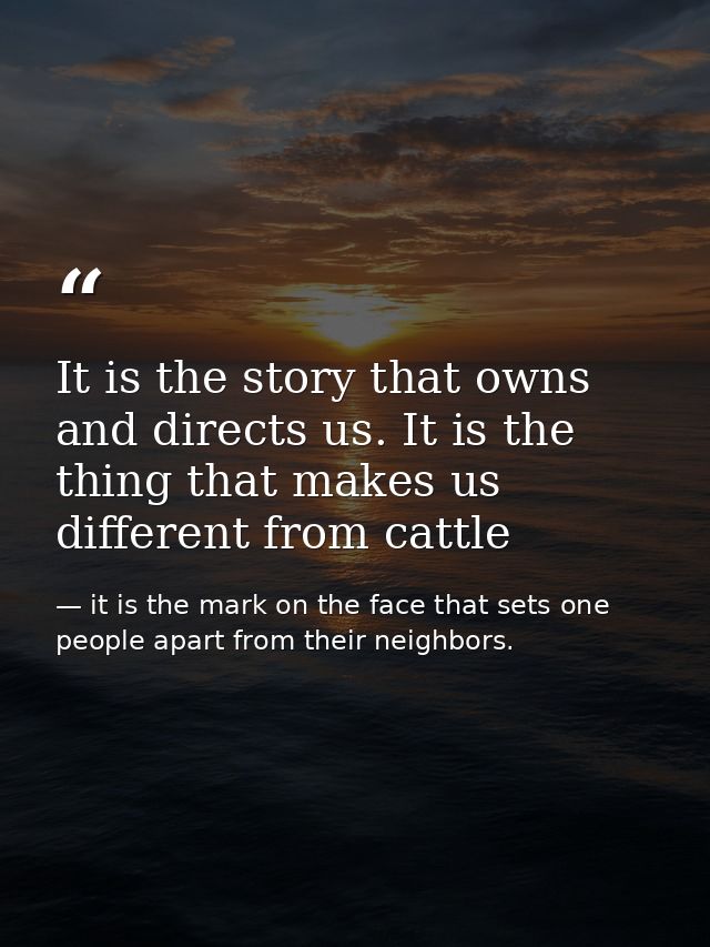 It is the story that owns and directs us. It is the thing that makes us different from cattle — it is the mark on the face that sets one people apart from their neighbors.
