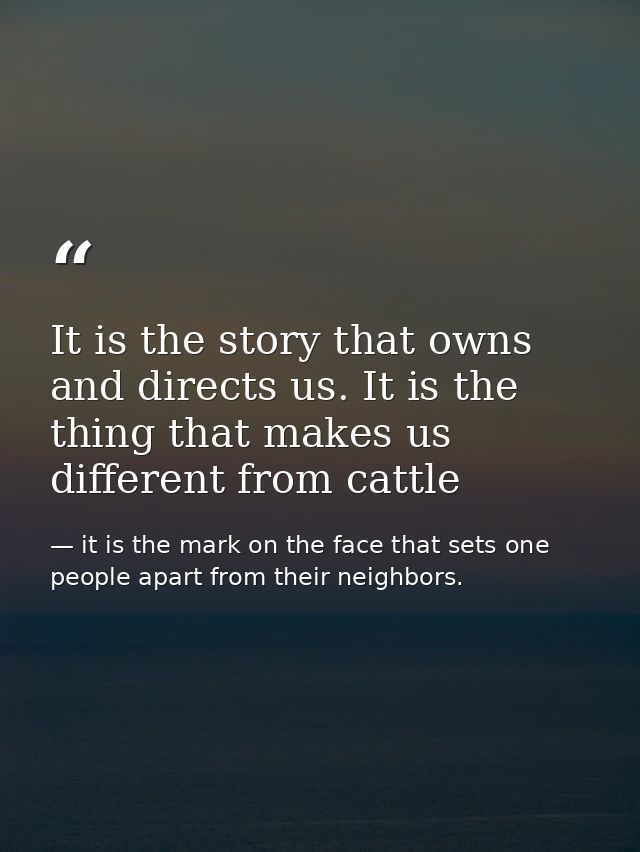 It is the story that owns and directs us. It is the thing that makes us different from cattle — it is the mark on the face that sets one people apart from their neighbors.