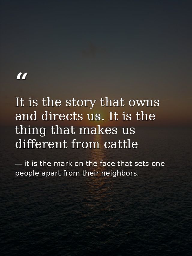 It is the story that owns and directs us. It is the thing that makes us different from cattle — it is the mark on the face that sets one people apart from their neighbors.