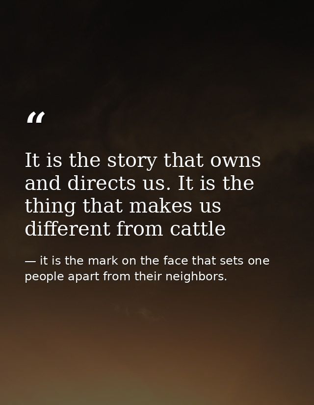 It is the story that owns and directs us. It is the thing that makes us different from cattle — it is the mark on the face that sets one people apart from their neighbors.