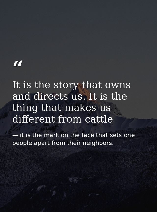 It is the story that owns and directs us. It is the thing that makes us different from cattle — it is the mark on the face that sets one people apart from their neighbors.