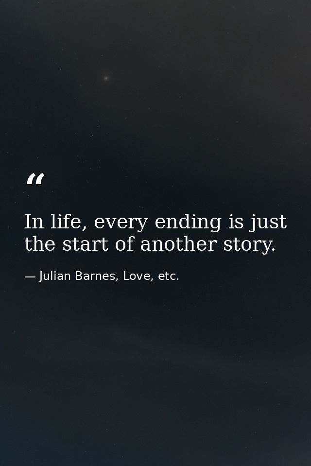 In life, every ending is just the start of another story. — Julian Barnes, Love, etc.