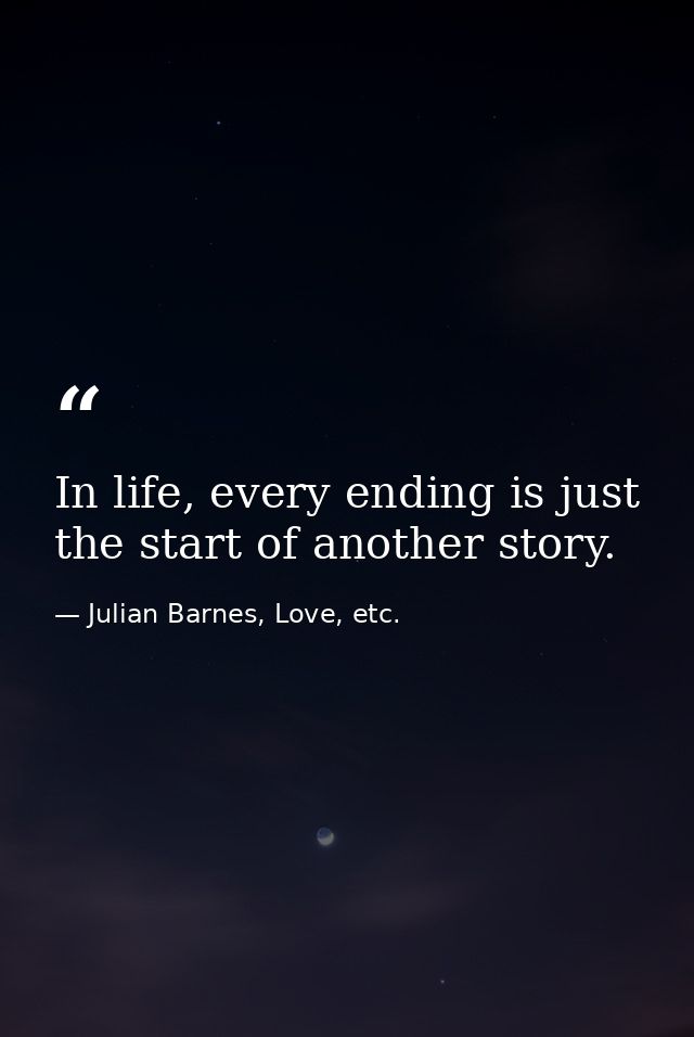 In life, every ending is just the start of another story. — Julian Barnes, Love, etc.