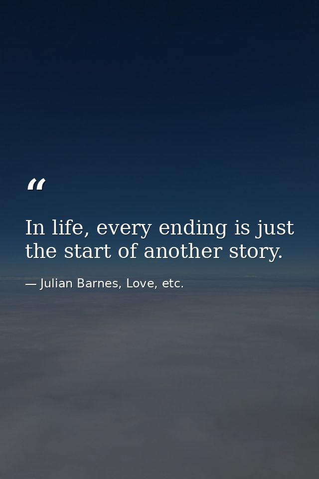 In life, every ending is just the start of another story. — Julian Barnes, Love, etc.